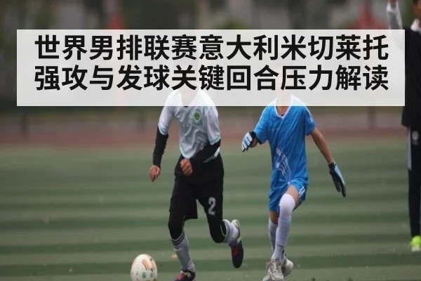 世界男排联赛意大利米切莱托强攻与发球关键回合压力解读