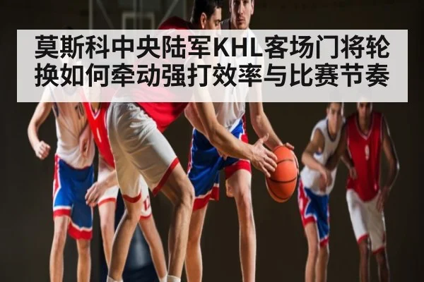 莫斯科中央陆军KHL客场门将轮换如何牵动强打效率与比赛节奏